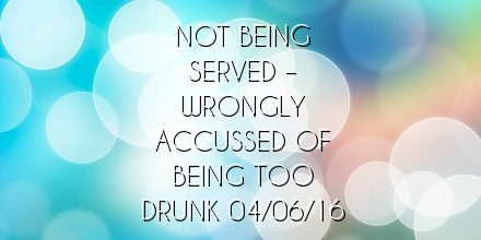 Not being served  – wrongly accussed of being too drunk 04/06/16